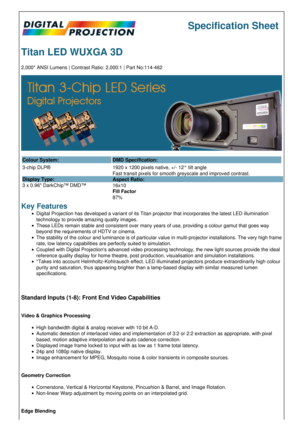 Page 1Specification Sheet
Titan LED WUXGA 3D
2,000* ANSI Lumens | Contrast Ratio: 2,000:1 | Part No:114-462
Colour System: DMD Specification:
3-chip DLP®
Display Type:
3 x 0.96 DarkChip™ DMD™ 1920 x 1200 pixels native, +/- 12° tilt angle
Fast transit pixels for smooth greyscale and improved contrast.
Aspect Ratio:
16x10
Fill Factor
87%
Key Features
Digital Projection has developed a variant of its Titan projector that incorporates the latest LED illumination 
technology to provide amazing quality images.
These...