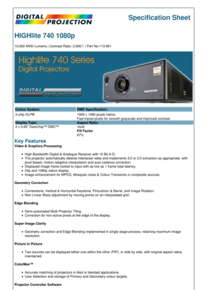 Page 1Specification Sheet
HIGHlite 740 1080p
10,000 ANSI Lumens | Contrast Ratio: 2,000:1 | Part No:113-901
Colour System: DMD Specification:
3-chip DLP®
Display Type:
3 x 0.65 DarkChip™ DMD™ 1920 x 1080 pixels native.
Fast transit pixels for smooth greyscale and improved contrast.
Aspect Ratio:
16x9
Fill Factor
87%
Key Features
Video & Graphics Processing
High Bandwidth Digital & Analogue Receiver with 10 Bit A-D.
The projector automatically detects interlaced video and implements 3:2 or 2:2 extraction as...