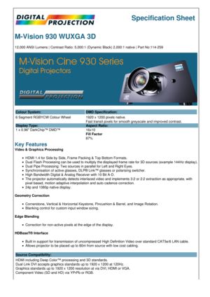 Page 1Specification Sheet
M-Vision 930 WUXGA 3D
12,000 ANSI Lumens | Contrast Ratio: 5,000:1 (Dynamic Black) 2,000:1 native | Part No:114-259
Colour System: DMD Specification:
6 Segment RGBYCW Colour Wheel 
Display Type:
1 x 0.96 DarkChip™ DMD™ 1920 x 1200 pixels native.
Fast transit pixels for smooth greyscale and improved contrast.
Aspect Ratio:
16x10
Fill Factor
87%
Key Features
Video & Graphics Processing
HDMI 1.4 for Side by Side, Frame Packing & Top Bottom Formats.
Dual Flash Processing can be used to...