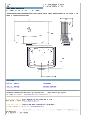 Page 3 8.6 kg 
19 lb  L: 34.4 cm W: 43.1 cm H: 18.1 cm
L: 13.55 in W: 16.97 in H: 7.13 in
Safety & EMC Regulations
FCC Class B, cUL, UL, CE, C-tick, CCC, KC, CB, PCT  
*Dimensions included for reference only and are subject to change. Please download the full set of CAD files for this 
display for more accurate information.
Downloads  
PDF CAD Drawings
AUTOCAD Drawings User Guides
Important Information
Specifications subject to change without notice. Digital Projection version: 1.1 - 29-Nov-12 ©2012 Digital...