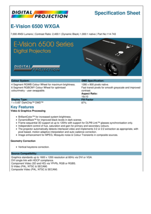 Page 1Specification Sheet
E-Vision 6500 WXGA
7,000 ANSI Lumens | Contrast Ratio: 2,400:1 (Dynamic Black) 1,000:1 native | Part No:114-743
Colour System: DMD Specification:
4 Segment RGWB Colour Wheel for maximum brightness.
6 Segment RGBCMY Colour Wheel for optimised 
colourimetry - user swappable.
Display Type:
1 x 0.65 DarkChip™ DMD™ 1280 x 800 pixels native.
Fast transit pixels for smooth greyscale and improved 
contrast.
Aspect Ratio:
16x10
Fill Factor
87%
Key Features
Video & Graphics Processing...