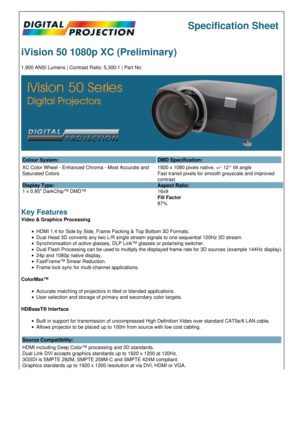 Page 1Specification Sheet
iVision 50 1080p XC (Preliminary)
1,900 ANSI Lumens | Contrast Ratio: 5,300:1 | Part No:
Colour System: DMD Specification:
XC Color Wheel - Enhanced Chroma - Most Accurate and 
Saturated Colors
Display Type:
1 x 0.95 DarkChip™ DMD™ 1920 x 1080 pixels native, +/- 12° tilt angle
Fast transit pixels for smooth greyscale and improved 
contrast.
Aspect Ratio:
16x9
Fill Factor
87%
Key Features
Video & Graphics Processing
HDMI 1.4 for Side by Side, Frame Packing & Top Bottom 3D Formats.
Dual...