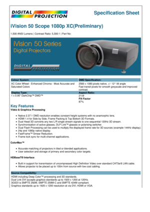 Page 1Specification Sheet
iVision 50 Scope 1080p XC(Preliminary)
1,500 ANSI Lumens | Contrast Ratio: 5,300:1 | Part No:
Colour System: DMD Specification:
XC Color Wheel - Enhanced Chroma - Most Accurate and 
Saturated Colors
Display Type:
1 x 0.95 DarkChip™ DMD™ 2560 x 1080 pixels native, +/- 12° tilt angle
Fast transit pixels for smooth greyscale and improved 
contrast.
Aspect Ratio:
21x9
Fill Factor
87%
Key Features
Video & Graphics Processing
Native 2.37:1 DMD resolution enables constant height systems with...