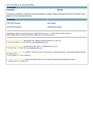 Page 3CE, FCC Class A, UL, cUL and cCSAus  
Accessories
Accessory Part No.
*Dimensions included for reference only and are subject to change. Please download the full set of CAD files for this 
display for more accurate information.
Downloads  
PDF CAD Drawings
AUTOCAD Drawings User Guides
Important Information
Specifications subject to change without notice. Digital Projection version: 1 - 22-May-13 ©2012 Digital Projection.
DLP®, Digital Light Processing™ and DMD are trademarks of Texas Instruments, Inc...