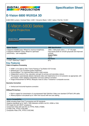 Page 1Specification Sheet
E-Vision 6800 WUXGA 3D
6,500 ANSI Lumens | Contrast Ratio: 2,400:1 (Dynamic Black) 1,000:1 native | Part No:116-051
Colour System: DMD Specification:
4 Segment RGWB Colour Wheel for maximum brightness.
6 Segment RGBCMY Colour Wheel for optimised 
colourimetry - user swappable.
Display Type:
1 x 0.67 DarkChip™ DMD™ 1920 x 1200 pixels native, +/- 12° tilt angle
Fast transit pixels for smooth greyscale and improved 
contrast.
Aspect Ratio:
16x10
Fill Factor
87%
Key Features
Video &...