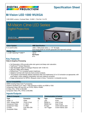 Page 1Specification Sheet
M-Vision LED 1000 WUXGA
1,000 ANSI Lumens | Contrast Ratio: 10,000:1 | Part No:114-473
Colour System: DMD Specification:
R, G and B LEDs
Display Type:
1 x 0.96 DarkChip™ DMD™ 1920 x 1200 pixels native, +/- 12° tilt angle
Fast transit pixels for smooth greyscale and improved contrast.
Aspect Ratio:
16x10
Fill Factor
87%
Key Features
Video & Graphics Processing
3rd Generation LEDs provide wide color gamut and deep color saturation.
FastFrame™ Smear Reduction
High Bandwidth Digital &...