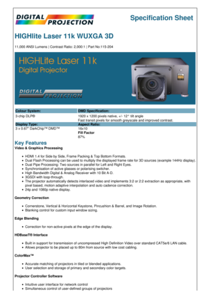 Page 1Specification Sheet
HIGHlite Laser 11k WUXGA 3D
11,000 ANSI Lumens | Contrast Ratio: 2,000:1 | Part No:115-204
Colour System: DMD Specification:
3-chip DLP®
Display Type:
3 x 0.67 DarkChip™ DMD™ 1920 x 1200 pixels native, +/- 12° tilt angle
Fast transit pixels for smooth greyscale and improved contrast.
Aspect Ratio:
16x10
Fill Factor
87%
Key Features
Video & Graphics Processing
HDMI 1.4 for Side by Side, Frame Packing & Top Bottom Formats.
Dual Flash Processing can be used to multiply the displayed...