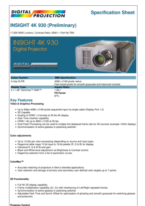 Page 1Specification Sheet
INSIGHT 4K 930 (Preliminary)
17,500 ANSI Lumens | Contrast Ratio: 2000:1 | Part No:TBA
Colour System: DMD Specification:
3-chip DLP®
Display Type:
3 x 1.38 DarkChip™ DMD™ 4096 x 2160 pixels native.
Fast transit pixels for smooth greyscale and improved contrast.
Aspect Ratio:
1.90:1
Fill Factor
87%
Key Features
Video & Graphics Processing
Up to 60fps 4096 x 2160 pixels sequential input via single cable (Display Port 1.2)
3D Capable
Scaling of HDMI 1.4 formats to fill the 4K display...