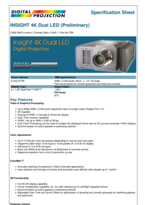 Page 1Specification Sheet
INSIGHT 4K Dual LED (Preliminary)
3,000 ANSI Lumens | Contrast Ratio: 2,000:1 | Part No:TBA
Colour System: DMD Specification:
3-chip DLP®
Display Type:
3 x 1.38 DarkChip™ DMD™ 4096 x 2160 pixels native, +/- 12° tilt angle
Fast transit pixels for smooth greyscale and improved contrast.
Aspect Ratio:
1.90:1
Fill Factor
87%
Key Features
Video & Graphics Processing
Up to 60fps 4096 x 2160 pixels sequential input via single cable (Display Port 1.2)
3D Capable
Scaling of HDMI 1.4 formats to...