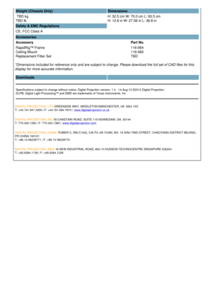 Page 3Weight (Chassis Only) Dimensions
 TBD kg 
TBD lb  H: 32.5 cm W: 70.0 cm L: 93.5 cm 
H: 12.8 in W: 27.56 in L: 36.8 in
Safety & EMC Regulations
CE, FCC Class A  
Accessories
Accessory Part No.
RapidRig™ Frame
Ceiling Mount
Replacement Filter Set 116-064
116-065
TBD
*Dimensions included for reference only and are subject to change. Please download the full set of CAD files for this 
display for more accurate information.
Downloads  
Specifications subject to change without notice. Digital Projection...