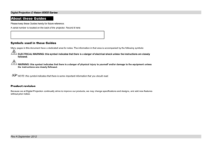 Page 2About these Guides
Please keep these Guides handy for future reference.
A serial number is located on the back of the projector. Record it here:
Symbols used in these Guides
Many pages in this document have a dedicated area for notes. The information in that area is accompanied by the following symbols:
 ELECTRICAL WARNING: this symbol indicates that there is a danger of electrical shock\
 unless the instructions are closely 
followed.
 WARNING: this symbol indicates that there is a danger of physical...