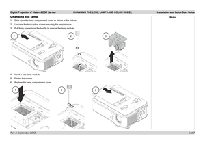 Page 11Digital Projection E-Vision 6000 Series CHANGING THE LENS, LAMPS AND COLOR WHEEL Installation and Quick-Start Guide
Inst 7
Changing the lamp
1. Slide open the lamp compartment cover as shown in the picture.
2. Unscrew the two captive screws securing the lamp module.
3. Pull firmly upwards on the handle to remove the lamp module.
4. Insert a new lamp module.
5. Fasten the screws.
6. Replace the lamp compartment cover.
Notes
123
456 
Rev A September 2012  