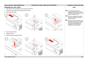 Page 12Digital Projection E-Vision 6000 Series CHANGING THE LENS, LAMPS AND COLOR WHEEL Installation and Quick-Start Guide
Inst 8
Changing the color wheel
1. Slide open the lamp compartment cover as shown in the picture.
2. Unscrew the four captive screws securing the color wheel.
3. Remove the color wheel.
4. Insert a new color wheel.
5. Fasten the screws.
6. Replace the lamp compartment cover.
Notes
 A four-segment color wheel, 
optimized for brightness, is fitted as 
standard. Use the six-segment color...