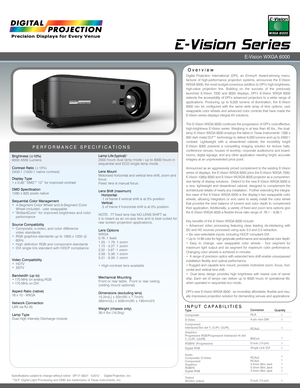 Page 1INPUT CAPABILITIES
E-Vision Series 
Overview
PERFORMANCE SPECIFICATIONS
Brightness (±10%)6000 ANSI Lumens 
Contrast Ratio (±10%)2400:1 (1000:1 native contrast) 
Display Type1 x 0.65” DMD™ 12˚ for improved contrast
DMD Specification1280 x 800 pixels native
Sequential Color Management•  4-Segment Color Wheel and 6-Segment Color   Wheel included - user swappable• “BrilliantColor” for improved brightness and color     performance
Source Compatibility•  Composite, s-video, and color difference      video...