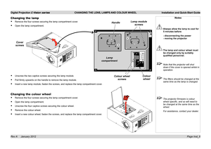 Page 9
Digital Projection E-Vision series  CHANGING THE LENS, LAMPS AND COLOUR WHEEL  Installation and Quick-Start Guide
Page Inst_6Rev A     January 2012
Changing the lamp
Remove.the.four.screws.securing.the.lamp.compartment.cover.
Open.the.lamp.compartment.
Unscrew.the.two.captive.screws.securing.the.lamp.module.
Pull.firmly.upwards.on.the.handle.to.remove.the.lamp.module.
Insert.a.new.lamp.module,.fasten.the.screws,.and.replace.the.lamp.compartment.cover.
Changing the colour wheel...