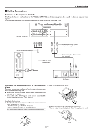 Page 24E-24
AUDIO OUTLRComponent
COMPONENT
YCbCr
3 Making Connections
Connecting to the Image Input Terminals
This Projector has two interface boards, MM-VIDEO and MM-RGB as standard equipment. See page E-11. Connect required video
signals.
Four interface boards can be inserted in the Projector at the same time. See Page E-25.
Component video RCA3 cable
(not supplied)
RCA(female)-to-BNC(male)
adapter (not supplied)
2. Installation
BNC5 cable
(not supplied) HIGHlite 16000Dsx+
PCDVD player
Information for...