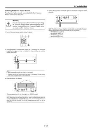 Page 25E-25
Installing Additional Option Boards
Four types of option boards are available for the Projector.
Please purchase as required.
1. Turn off the main power switch of the Projector.
Warning
Ensure main power is disconnected or by turning
off the main power switch before installing or re-
moving the board from the Projector. Failing to do
so could result in electrical shock.
2. Use a flat-bladed screwdriver to loosen the 2 screws of the slot panel
located at the input terminals por tion of the Projector,...