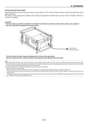 Page 27E-27
2. Installation
Connnecting the Power Cable
After making certain that the main power switch of your projector is OFF, connect the power cable to a 200 to 240 VAC three-prong
outlet (grounded).
Two versions of the projector are available: USA models are supplied with a Hubbel type connector, for Rest of World a CEE-Form
connector is supplied.
CAUTION
• Please contact your dealer / distributor to perform the wiring for connection of the power cable to your projector.
• Be sure to ground the equipment...