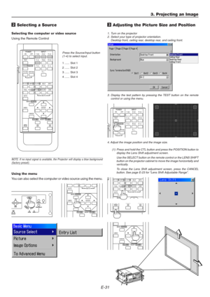 Page 31E-31
ON
TESTABC1DEF2GHI3
JKL4MNO5PQR6
STU7VWX8
0YZ /9 POWER INPUT
OFF
IMAGE/PROJECTORON
OFFPICTURE
ADJUSTWHITE BAL.
ENTER
CANCEL UNDOAUTO
MAGNIFY/FOCUS  +ZOOM  +
MENU/ADDRESS
MUTE
3. Projecting an Image
2 Selecting a Source
Selecting the computer or video source
Using the Remote Control
Press the Source/Input button
(1-4) to select input.
1 ...... Slot 1
2 ...... Slot 2
3 ...... Slot 3
4 ...... Slot 4
NOTE: If no input signal is available, the Projector will display a blue background(factory preset)....