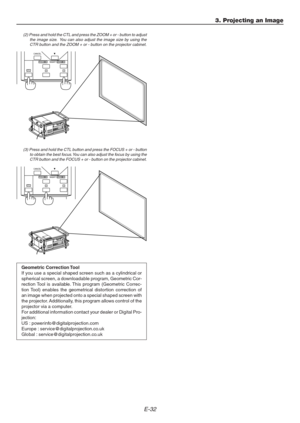 Page 32E-32
3. Projecting an Image
(2) Press and hold the CTL and press the ZOOM + or - button to adjust
the image size.  You can also adjust the image size by using the
CTR button and the ZOOM + or - button on the projector cabinet.
(3) Press and hold the CTL button and press the FOCUS + or - button
to obtain the best focus. You can also adjust the focus by using the
CTR button and the FOCUS + or - button on the projector cabinet.
Geometric Correction Tool
If you use a special shaped screen such as a...