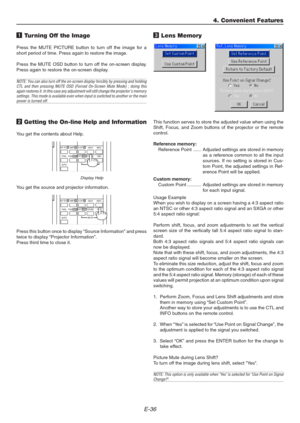 Page 36E-36
1 Turning Off the Image
Press the MUTE PICTURE button to turn off the image for a
short period of time. Press again to restore the image.
Press the MUTE OSD button to turn off the on-screen display.
Press again to restore the on-screen display.
NOTE: You can also turn off the on-screen display forcibly by pressing and holding
CTL and then pressing MUTE OSD (Forced On-Screen Mute Mode) ; doing this
again restores it. In this case any adjustment will still change the projectors memory
settings. This...