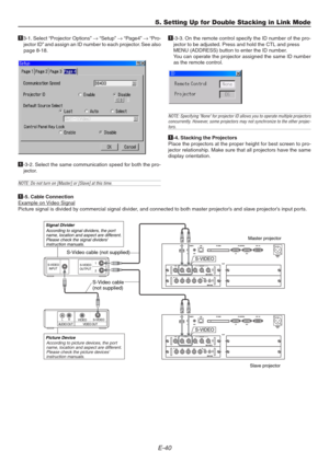 Page 40E-40
5. Setting Up for Double Stacking in Link Mode
13-1. Select “Projector Options” → “Setup” → “Page4” → “Pro-
jector ID” and assign an ID number to each projector. See also
page 8-18.
1-3-2. Select the same communication speed for both the pro-
jector.
NOTE: Do not turn on [Master] or [Slave] at this time.
 2  1
S-VIDEO
S-VIDEO
OUTPUT INPUT
AUDIO OUT VIDEO OUTLRS-VIDEOVIDEO
S-Video cable
(not supplied)
S-VIDEO
S-VIDEO
Signal Divider
Picture Device
Master projector
Slave projector
According to signal...