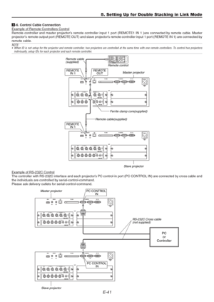 Page 41E-41
5. Setting Up for Double Stacking in Link Mode
1-6. Control Cable ConnectionExample of Remote Controllers Control
Remote controller and master projector’s remote controller input 1 port (REMOTE1 IN 1 )are connected by remote cable. Master
projector’s remote output port (REMOTE OUT) and slave projector’s remote controller input 1 port (REMOTE IN 1) are connected by
remote cable.
NOTE:
• When ID is not setup for the projector and remote controller, two projectors are controlled at the same time with...