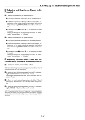 Page 42E-42
5. Setting Up for Double Stacking in Link Mode
2 Adjusting and Registering Signals to Be
Projected
2-1. Making Adjustments to the Master Projector
2-1-1. Display a desired input signal on the master projector.
2-1-2. Make adjustment to the signal, then save (register) ad-
justments on the master projector by pressing and holding
CTL and pressing ENTRY LIST button on the remote con-
trol.
2-1-3. Repeat steps 2-1-1 and 2-1-2 for all signals you want
to project.
Display all the signals you registered...