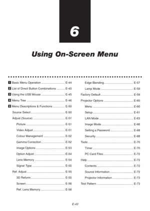 Page 43E-43
6
Using On-Screen Menu
○○○○○○○○○○○○○○○○○○○○○○○○○○○○○○○○○○○○○○○○○○○○○○○○○○○○○○○○
1 Basic Menu Operation ............................. E-44
2 List of Direct Button Combinations .......... E-45
3 Using the USB Mouse ............................. E-45
4 Menu Tree ............................................... E-46
5 Menu Descriptions & Functions ............... E-50
Source Select .......................................... E-50
Adjust (Source) ....................................... E-51
Picture...