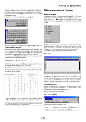 Page 50E-50
Entering Alphanumeric Characters by Using the Menu
Alphabet or numeric characters are used for your IP address or
Projector name. To enter IP Address or Projector name, use the
software keyboard.
For using the software keyboard, see page E-90.
Entering Alphanumeric Characters by Using the Remote
Control Numeric Buttons
Input alphanumeric characters by selecting one character at a
time with the numeric (Source/Input) buttons 1through 10(0) and
by moving the cursor with the SELECT E button. After...