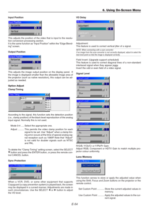 Page 54E-54
Input Position
This adjusts the position of the video that is input to the resolu-
tion conversion processing section.
It is the same function as “Input Position” within the “Edge Blend-
ing” screen.
Output Position
This adjusts the image output position on the display panel.  If
the image is displayed smaller than the allowable image area of
the projector (such as native resolution), this output can be ad-
justed as needed.
Option Adjust
Clamp Timing
According to the signal, this function sets the...