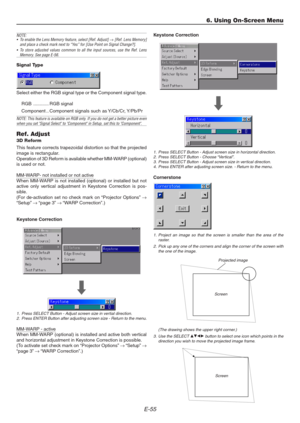 Page 55E-55
6. Using On-Screen Menu
NOTE:
• To enable the Lens Memory feature, select [Ref. Adjust] → [Ref. Lens Memory]
and place a check mark next to “Yes” for [Use Point on Signal Change?].
• To store adjusted values common to all the input sources, use the Ref. Lens
Memory. See page E-56.
Signal Type
Select either the RGB signal type or the Component signal type.
RGB ............ RGB signal
Component .. Component signals such as Y/Cb/Cr, Y/Pb/Pr
NOTE: This feature is available on RGB only. If you do not get...