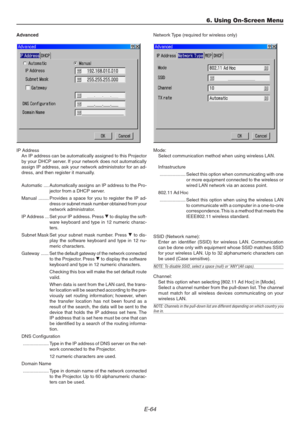 Page 64E-64
6. Using On-Screen Menu
Advanced
IP Address
An IP address can be automatically assigned to this Projector
by your DHCP server. If your network does not automatically
assign IP address, ask your network administrator for an ad-
dress, and then register it manually.
Automatic .... Automatically assigns an IP address to the Pro-
jector from a DHCP server.
Manual ........ Provides a space for you to register the IP ad-
dress or subnet mask number obtained from your
network administrator.
IP Address ......