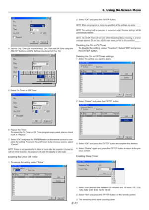 Page 71E-71
4. Set the Day, Time (24 hours format), On-Time and Off-Time using the
SELECT buttons and the Software keyboard (1 thru 10).
5. Select On Timer or Off Timer
6. Repeat the Timer
To repeat the On Timer or Off Timer program every week, place a check
mark in “Repeat”.
7. Select “OK” and press the ENTER button on the remote control to com-
plete the setting. To cancel this and return to its previous screen, select
“Cancel”.
NOTE: If there is no operation for 4 hours or more after the projector is turned...