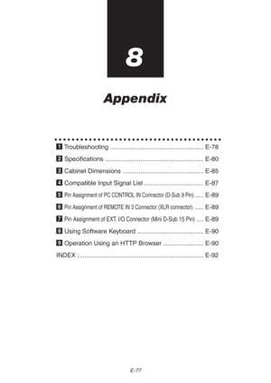 Page 77E-77
8
Appendix
○○○○○○○○○○○○○○○○○○○○○○○○○○○○○○○○○○○○○○○
1 Troubleshooting ..................................................... E-78
2 Specifications ........................................................ E-80
3 Cabinet Dimensions .............................................. E-85
4 Compatible Input Signal List .................................. E-87
5 
Pin Assignment of PC CONTROL IN Connector (D-Sub 9 Pin)..... E-89
6 
Pin Assignment of REMOTE IN 3 Connector (XLR connector)..... E-89
7 
Pin...