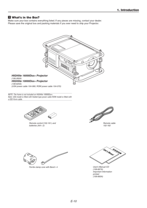 Page 10E-10
1 Whats in the Box?
Make sure your box contains everything listed. If any pieces are missing, contact your dealer.
Please save the original box and packing materials if you ever need to ship your Projector.
User’s Manual CD
(106-667A)
Important Information
printed
(106-665A)
1. Introduction
HIGHlite 16000Dsx+ Projector(106-260A)
HIGHlite 10000Dsx+ Projector(106-625A)
(USA power cable 104-069, ROW power cable 104-070)
Remote control (102-161) and
batteries (AA2)Remote cable
102-162
Users Manual...