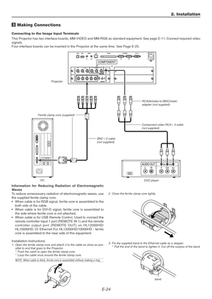 Page 24E-24
AUDIO OUTLRComponent
COMPONENT
YCbCr
3 Making Connections
Connecting to the Image Input Terminals
This Projector has two interface boards, MM-VIDEO and MM-RGB as standard equipment. See page E-11. Connect required video
signals.
Four interface boards can be inserted in the Projector at the same time. See Page E-25.
Component video RCA3 cable
(not supplied)
RCA(female)-to-BNC(male)
adapter (not supplied)
2. Installation
BNC5 cable
(not supplied) Projector
PCDVD player
Information for Reducing...