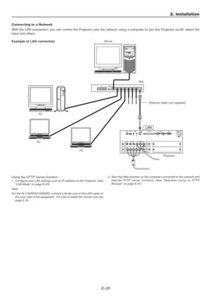 Page 26E-26
2. Installation
Connecting to a Network
With the LAN connection, you can control the Projector over the network using a computer to turn the Projector on/off, select the
input and others.
Example of LAN connection
Using the HTTP Server function
1. Configure your LAN settings such as IP address on the Projector. (See
“LAN Mode” on page E-63)
Note
For the HL12000HD/10000HD, connect a ferrite core to the LAN cable on
the near side of the equipment.  For how to install the cerrite core see
page...