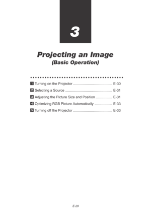 Page 29E-29
3
Projecting an Image
(Basic Operation)
○○○○○○○○○○○○○○○○○○○○○○○○○○○○○○○○○○○○○○○
1 Turning on the Projector ........................................ E-30
2 Selecting a Source ................................................ E-31
3 Adjusting the Picture Size and Position ................. E-31
4 Optimizing RGB Picture Automatically .................. E-33
5 Turning off the Projector ........................................ E-33 