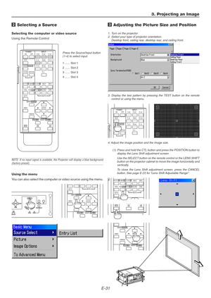 Page 31E-31
ON
TESTABC1DEF2GHI3
JKL4MNO5PQR6
STU7VWX8
0YZ /9 POWER INPUT
OFF
IMAGE/PROJECTORON
OFFPICTURE
ADJUSTWHITE BAL.
ENTER
CANCEL UNDOAUTO
MAGNIFY/FOCUS  +ZOOM  +
MENU/ADDRESS
MUTE
3. Projecting an Image
2 Selecting a Source
Selecting the computer or video source
Using the Remote Control
Press the Source/Input button
(1-4) to select input.
1...... Slot 1
2...... Slot 2
3...... Slot 3
4...... Slot 4
NOTE: If no input signal is available, the Projector will display a blue background(factory preset).
ENTER...