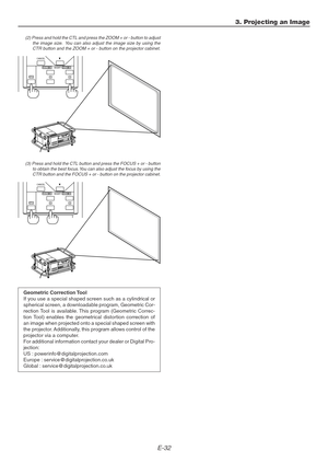 Page 32E-32
3. Projecting an Image
(2) Press and hold the CTL and press the ZOOM + or - button to adjust
the image size.  You can also adjust the image size by using the
CTR button and the ZOOM + or - button on the projector cabinet.
(3) Press and hold the CTL button and press the FOCUS + or - button
to obtain the best focus. You can also adjust the focus by using the
CTR button and the FOCUS + or - button on the projector cabinet.
Geometric Correction Tool
If you use a special shaped screen such as a...