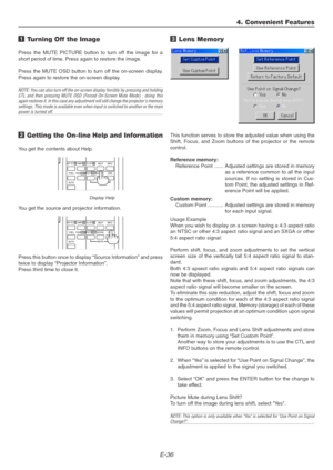 Page 36E-36
1 Turning Off the Image
Press the MUTE PICTURE button to turn off the image for a
short period of time. Press again to restore the image.
Press the MUTE OSD button to turn off the on-screen display.
Press again to restore the on-screen display.
NOTE: You can also turn off the on-screen display forcibly by pressing and holding
CTL and then pressing MUTE OSD (Forced On-Screen Mute Mode) ; doing this
again restores it. In this case any adjustment will still change the projectors memory
settings. This...