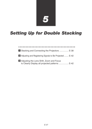 Page 37E-37
5
Setting Up for Double Stacking
○○○○○○○○○○○○○○○○○○○○○○○○○○○○○○○○○○○○○○○
1 Stacking and Connecting the Projectors ............... E-38
2 
Adjusting and Registering Signals to Be Projected....... E-42
3 Adjusting the Lens Shift, Zoom and Focus
to Clearly Display all projected patterns ................ E-42 