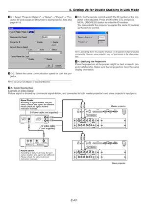 Page 40E-40
5. Setting Up for Double Stacking in Link Mode
13-1. Select “Projector Options” → “Setup” → “Page4” → “Pro-
jector ID” and assign an ID number to each projector. See also
page 8-18.
1-3-2. Select the same communication speed for both the pro-
jector.
NOTE: Do not turn on [Master] or [Slave] at this time.
 2  1
S-VIDEO
S-VIDEO
OUTPUT INPUT
AUDIO OUT VIDEO OUTLRS-VIDEOVIDEO
S-Video cable
(not supplied)
S-VIDEO
S-VIDEO
Signal Divider
Picture Device
Master projector
Slave projector
According to signal...