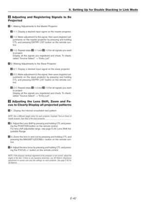 Page 42E-42
5. Setting Up for Double Stacking in Link Mode
2 Adjusting and Registering Signals to Be
Projected
2-1. Making Adjustments to the Master Projector
2-1-1. Display a desired input signal on the master projector.
2-1-2. Make adjustment to the signal, then save (register) ad-
justments on the master projector by pressing and holding
CTL and pressing ENTRY LIST button on the remote con-
trol.
2-1-3. Repeat steps 2-1-1 and 2-1-2 for all signals you want
to project.
Display all the signals you registered...