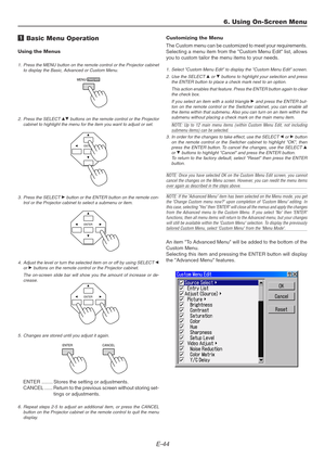 Page 44E-44
ENTER
ENTER
ENTER
MENU/ADDRESS
1 Basic Menu Operation
Using the Menus
1. Press the MENU button on the remote control or the Projector cabinet
to display the Basic, Advanced or Custom Menu.
Customizing the Menu
The Custom menu can be customized to meet your requirements.
Selecting a menu item from the Custom Menu Edit list, allows
you to custom tailor the menu items to your needs.
1. Select Custom Menu Edit to display the Custom Menu Edit screen.
2. Use the SELECT 
G or H buttons to highlight your...