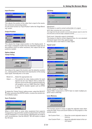 Page 54E-54
Input Position
This adjusts the position of the video that is input to the resolu-
tion conversion processing section.
It is the same function as “Input Position” within the “Edge Blend-
ing” screen.
Output Position
This adjusts the image output position on the display panel.  If
the image is displayed smaller than the allowable image area of
the projector (such as native resolution), this output can be ad-
justed as needed.
Option Adjust
Clamp Timing
According to the signal, this function sets the...