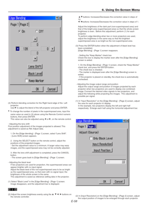 Page 58E-58
(4) Perform blending correction for the Right hand edge of the  Left
projector.
Use E to adjust the blend of the left projector and press ENTER.
• To change the number of pixels in the superimposed area, input the
same value as used in (3) above using the Remote Control numeric
buttons, then press ENTER.
This value can also be adjusted using F
 or E, on the remote control.
- Adjusting the lens shift
Fine position adjustment of the images projected is allowed. This
adjustment is saved as Ref. Adjust...