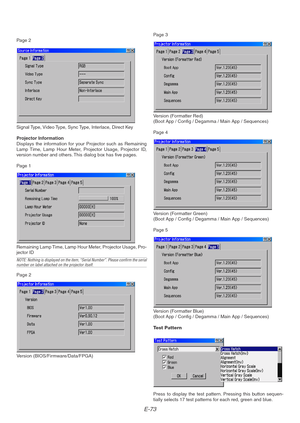 Page 73E-73
Page 2
Signal Type, Video Type, Sync Type, Interlace, Direct Key
Projector Information
Displays the information for your Projector such as Remaining
Lamp Time, Lamp Hour Meter, Projector Usage, Projector ID,
version number and others. This dialog box has five pages.
Page 1
Remaining Lamp Time, Lamp Hour Meter, Projector Usage, Pro-
jector ID
NOTE: Nothing is displayed on the item, “Serial Number”. Please confirm the serialnumber on label attached on the projector itself.
Page 2
Version...