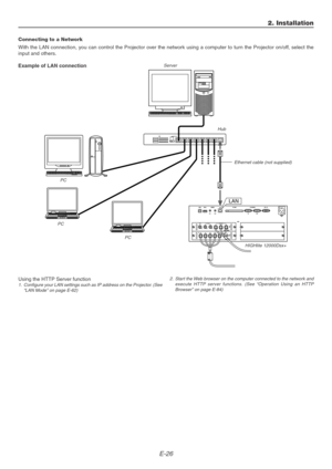 Page 26E-26
2. Installation
Connecting to a Network
With the LAN connection, you can control the Projector over the network using a computer to turn the Projector on/off, select the
input and others.
Example of LAN connection
Using the HTTP Server function
1. Configure your LAN settings such as IP address on the Projector. (See
“LAN Mode” on page E-62)Server
Hub
Ethernet cable (not supplied)
LAN
2. Start the Web browser on the computer connected to the network and
execute HTTP server functions. (See “Operation...